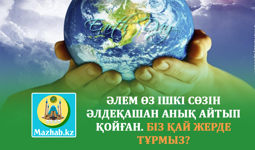ӘЛЕМ ӨЗ ІШКІ СӨЗІН ӘЛДЕҚАШАН АНЫҚ АЙТЫП ҚОЙҒАН. БІЗ ҚАЙ ЖЕРДЕ ТҰРМЫЗ?